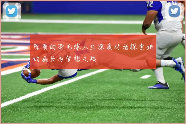 陈丽的羽毛球人生深度对话探索她的成长与梦想之路