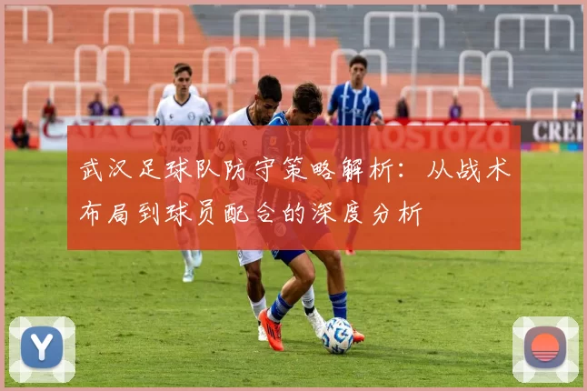 武汉足球队防守策略解析：从战术布局到球员配合的深度分析