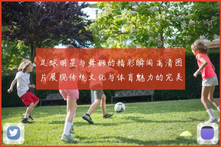 足球明星与舞狮的精彩瞬间高清图片展现传统文化与体育魅力的完美结合