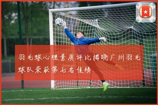 羽毛球心理素质评比揭晓广州羽毛球队荣获第七名佳绩