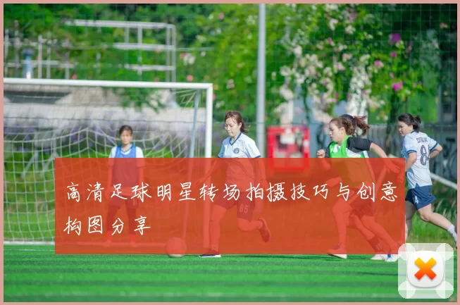 高清足球明星转场拍摄技巧与创意构图分享