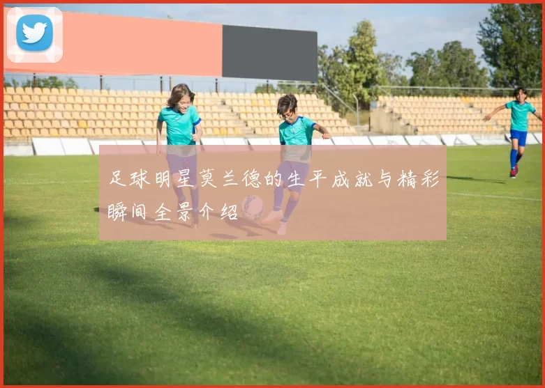 足球明星莫兰德的生平成就与精彩瞬间全景介绍