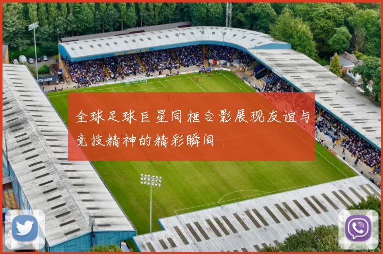 全球足球巨星同框合影展现友谊与竞技精神的精彩瞬间