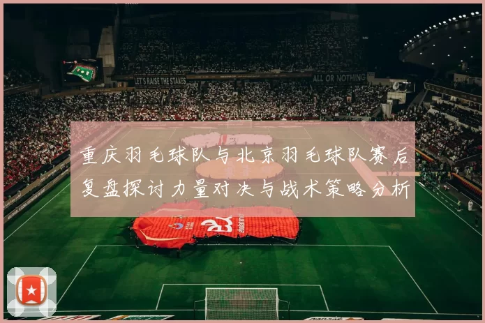 重庆羽毛球队与北京羽毛球队赛后复盘探讨力量对决与战术策略分析
