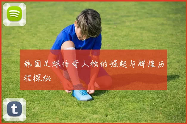 韩国足球传奇人物的崛起与辉煌历程探秘