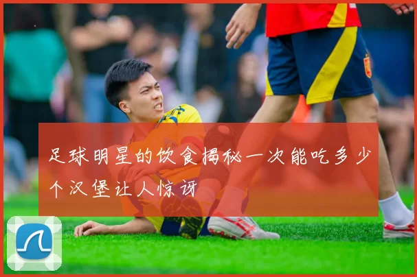 足球明星的饮食揭秘一次能吃多少个汉堡让人惊讶