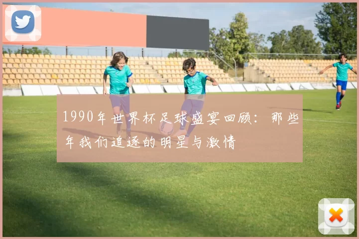 1990年世界杯足球盛宴回顾：那些年我们追逐的明星与激情