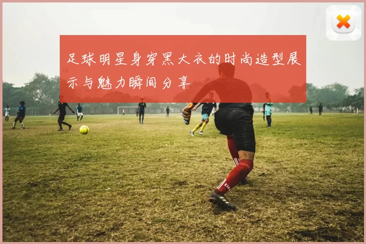 足球明星身穿黑大衣的时尚造型展示与魅力瞬间分享