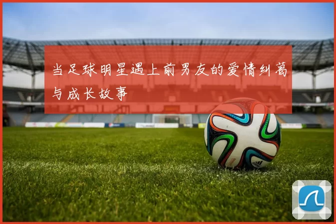 当足球明星遇上前男友的爱情纠葛与成长故事