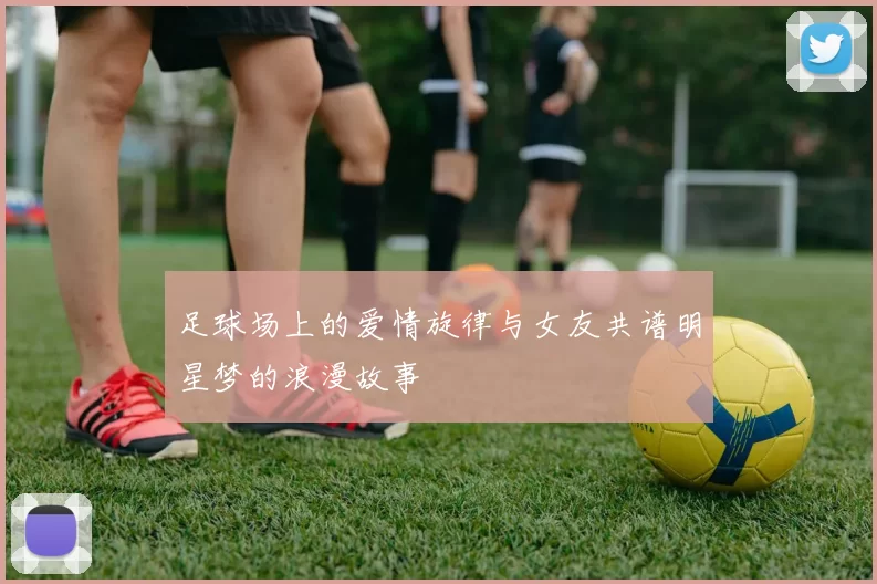 足球场上的爱情旋律与女友共谱明星梦的浪漫故事