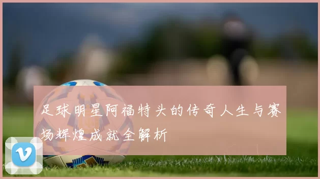 足球明星阿福特头的传奇人生与赛场辉煌成就全解析