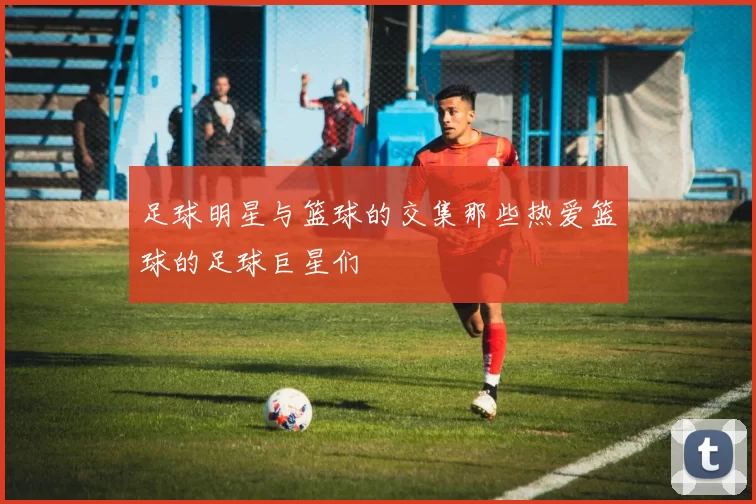 足球明星与篮球的交集那些热爱篮球的足球巨星们