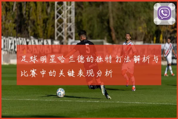 足球明星哈兰德的独特打法解析与比赛中的关键表现分析