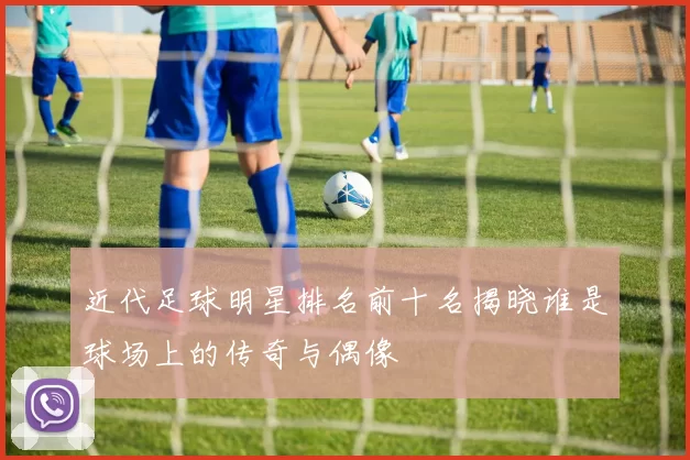 近代足球明星排名前十名揭晓谁是球场上的传奇与偶像