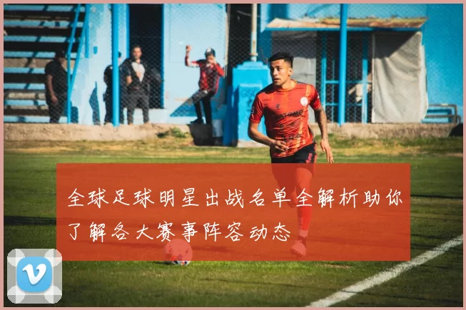 全球足球明星出战名单全解析助你了解各大赛事阵容动态