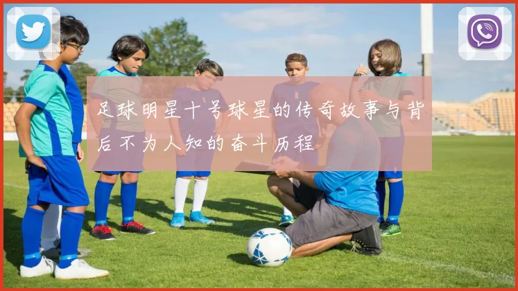 足球明星十号球星的传奇故事与背后不为人知的奋斗历程
