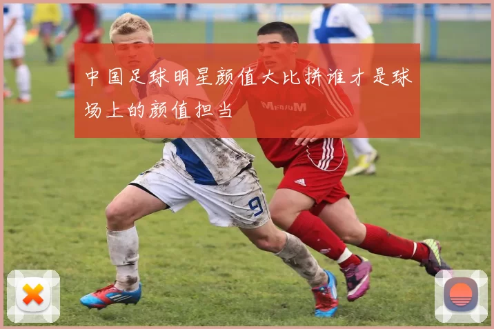 中国足球明星颜值大比拼谁才是球场上的颜值担当