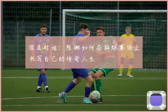 深度对话：陈娜如何在排球赛场上书写自己的传奇人生
