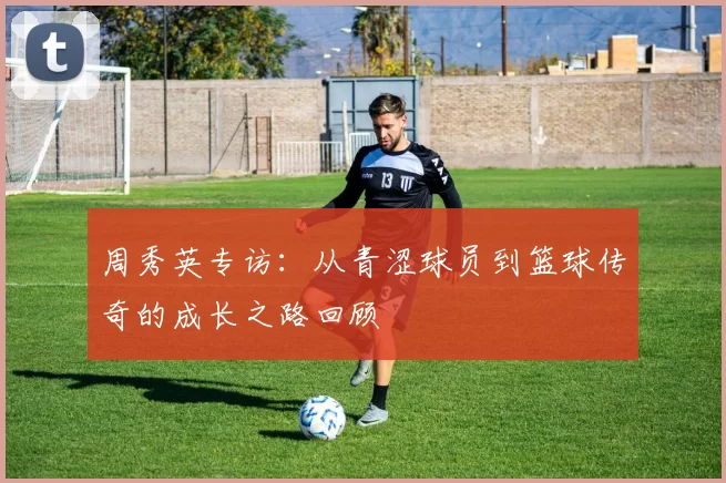 周秀英专访：从青涩球员到篮球传奇的成长之路回顾