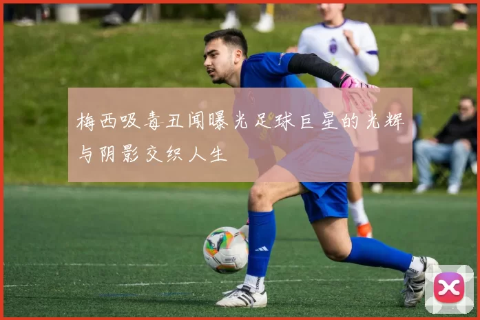 梅西吸毒丑闻曝光足球巨星的光辉与阴影交织人生
