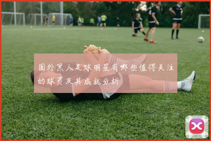 国外黑人足球明星有哪些值得关注的球员及其成就分析