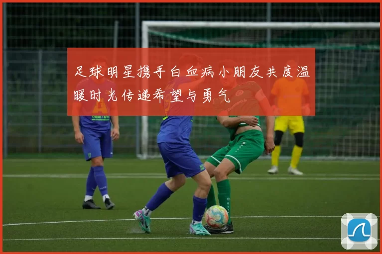 足球明星携手白血病小朋友共度温暖时光传递希望与勇气
