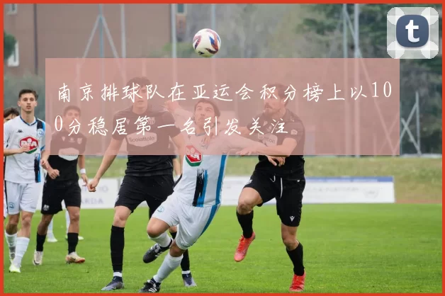 南京排球队在亚运会积分榜上以100分稳居第一名引发关注