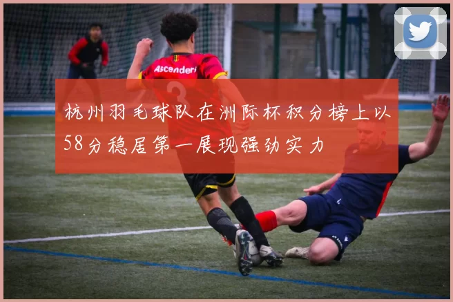 杭州羽毛球队在洲际杯积分榜上以58分稳居第一展现强劲实力