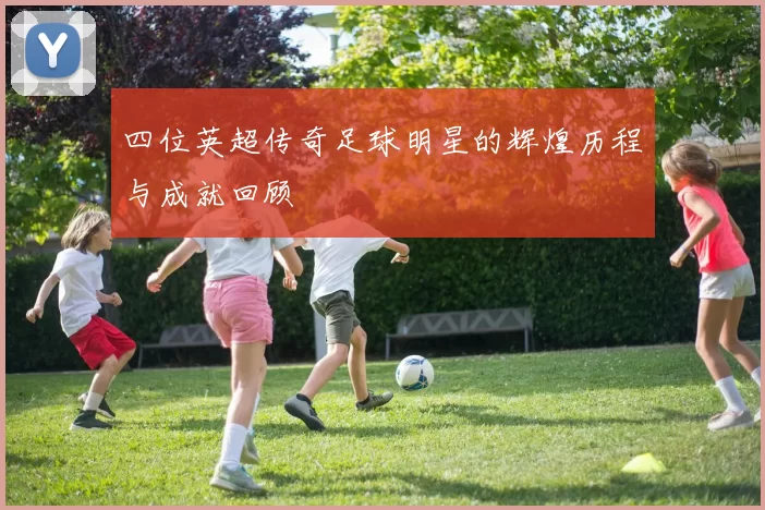 四位英超传奇足球明星的辉煌历程与成就回顾