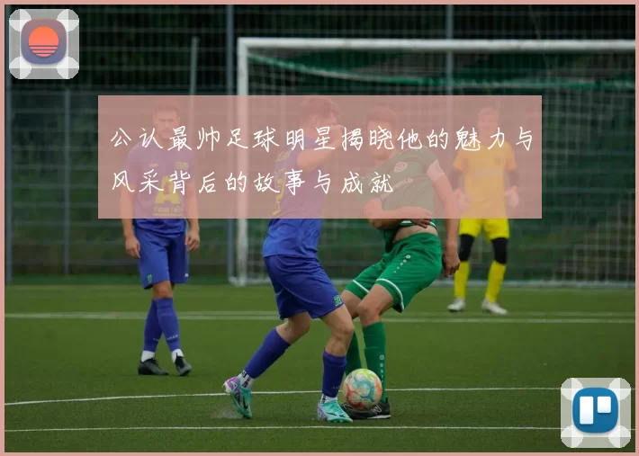 公认最帅足球明星揭晓他的魅力与风采背后的故事与成就