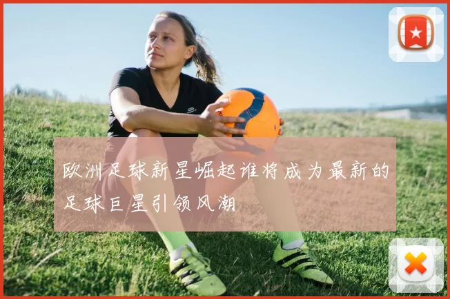 欧洲足球新星崛起谁将成为最新的足球巨星引领风潮