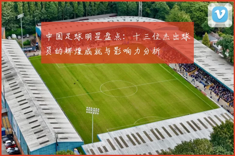 中国足球明星盘点：十三位杰出球员的辉煌成就与影响力分析