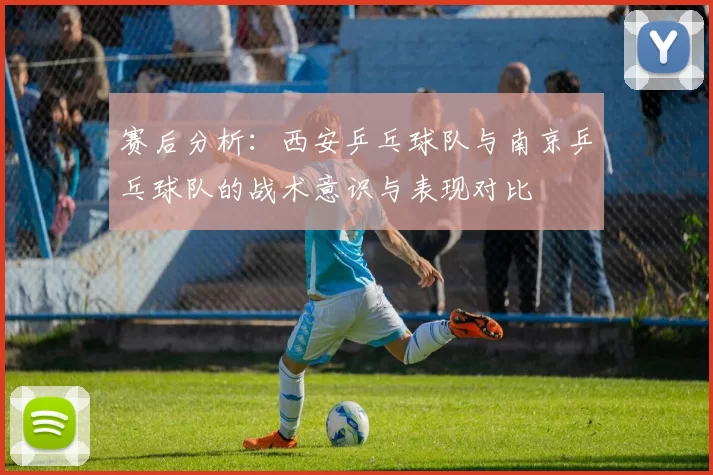 赛后分析：西安乒乓球队与南京乒乓球队的战术意识与表现对比