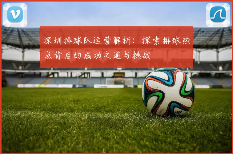 深圳排球队运营解析：探索排球热点背后的成功之道与挑战
