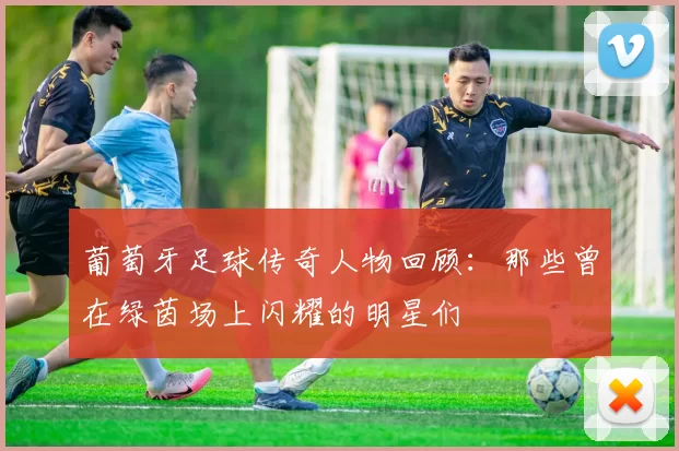 葡萄牙足球传奇人物回顾：那些曾在绿茵场上闪耀的明星们