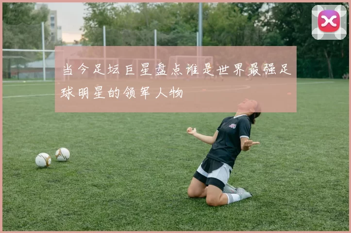 当今足坛巨星盘点谁是世界最强足球明星的领军人物