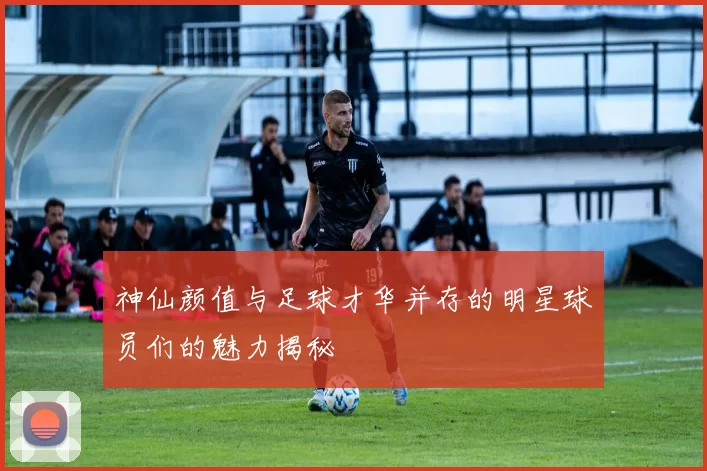 神仙颜值与足球才华并存的明星球员们的魅力揭秘