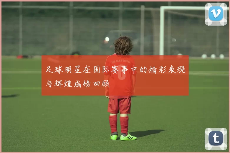 足球明星在国际赛事中的精彩表现与辉煌成绩回顾