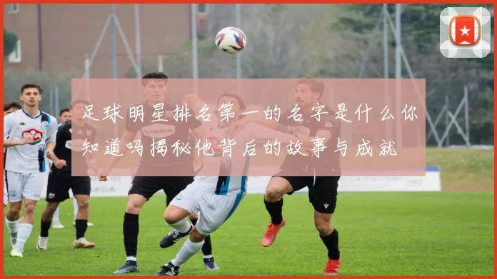 足球明星排名第一的名字是什么你知道吗揭秘他背后的故事与成就