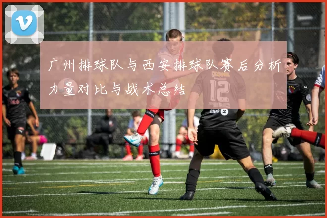 广州排球队与西安排球队赛后分析力量对比与战术总结