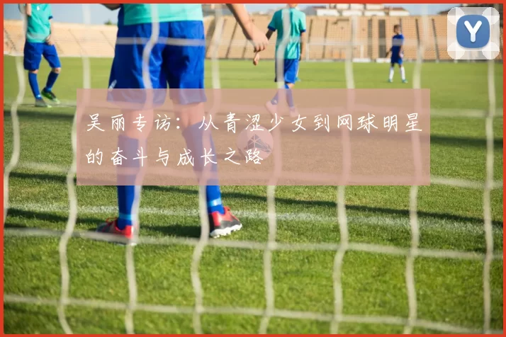 吴丽专访：从青涩少女到网球明星的奋斗与成长之路