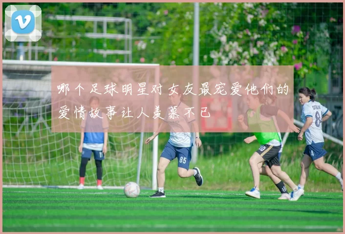 哪个足球明星对女友最宠爱他们的爱情故事让人羡慕不已