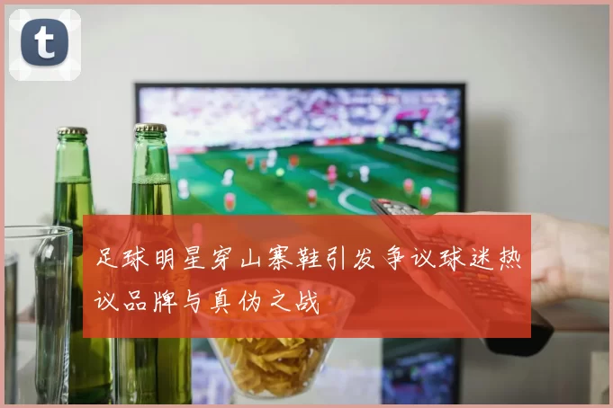 足球明星穿山寨鞋引发争议球迷热议品牌与真伪之战