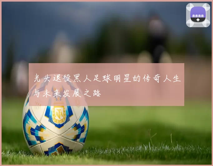 光头退役黑人足球明星的传奇人生与未来发展之路