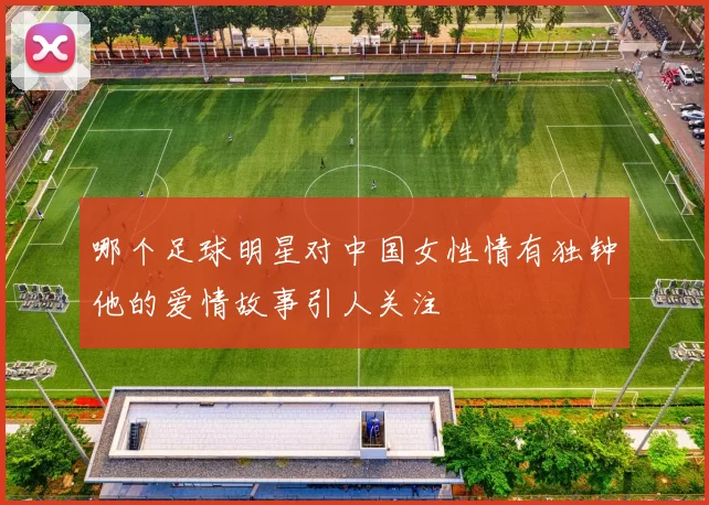 哪个足球明星对中国女性情有独钟他的爱情故事引人关注