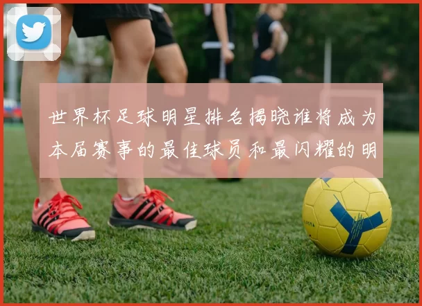 世界杯足球明星排名揭晓谁将成为本届赛事的最佳球员和最闪耀的明星