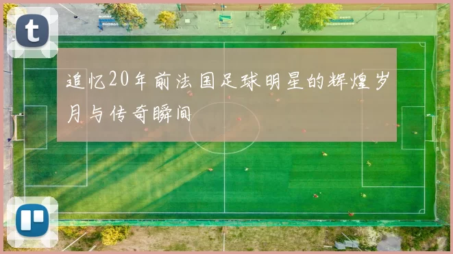 追忆20年前法国足球明星的辉煌岁月与传奇瞬间