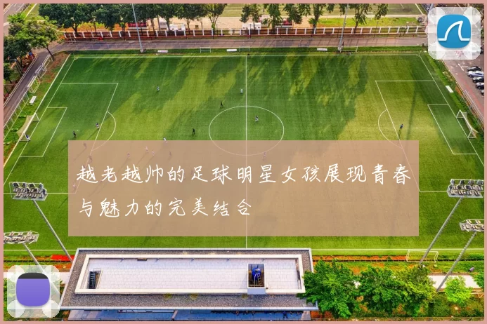 越老越帅的足球明星女孩展现青春与魅力的完美结合
