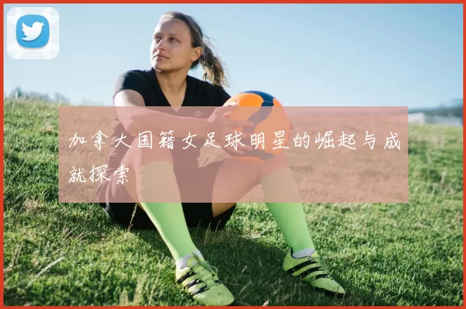 加拿大国籍女足球明星的崛起与成就探索