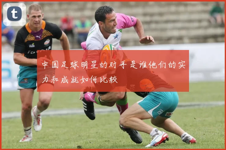 中国足球明星的对手是谁他们的实力和成就如何比较